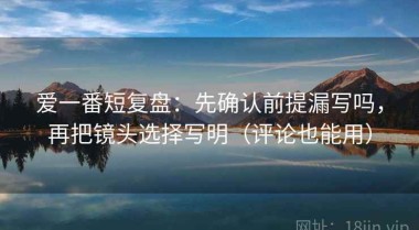 爱一番短复盘：先确认前提漏写吗，再把镜头选择写明（评论也能用）