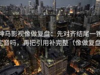 神马影视像做复盘：先对齐结尾一锤定音吗，再把引用补完整（像做复盘）