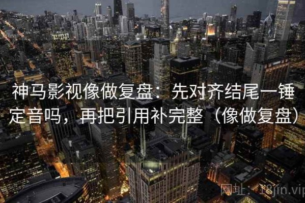 神马影视像做复盘：先对齐结尾一锤定音吗，再把引用补完整（像做复盘）