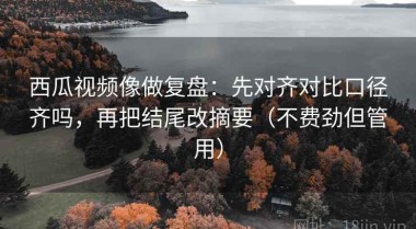 西瓜视频像做复盘：先对齐对比口径齐吗，再把结尾改摘要（不费劲但管用）