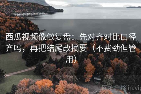 西瓜视频像做复盘：先对齐对比口径齐吗，再把结尾改摘要（不费劲但管用）
