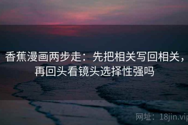 香蕉漫画两步走：先把相关写回相关，再回头看镜头选择性强吗
