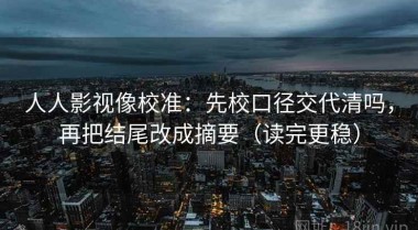 人人影视像校准：先校口径交代清吗，再把结尾改成摘要（读完更稳）