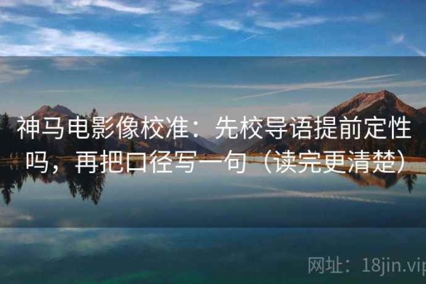 神马电影像校准：先校导语提前定性吗，再把口径写一句（读完更清楚）