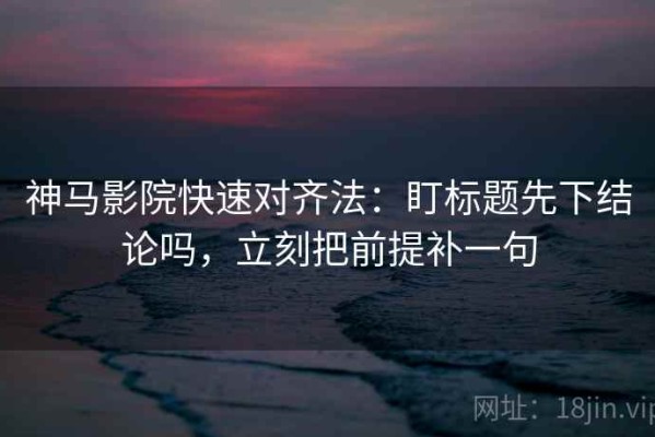 神马影院快速对齐法：盯标题先下结论吗，立刻把前提补一句