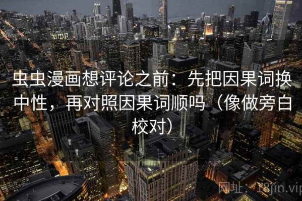 虫虫漫画想评论之前：先把因果词换中性，再对照因果词顺吗（像做旁白校对）