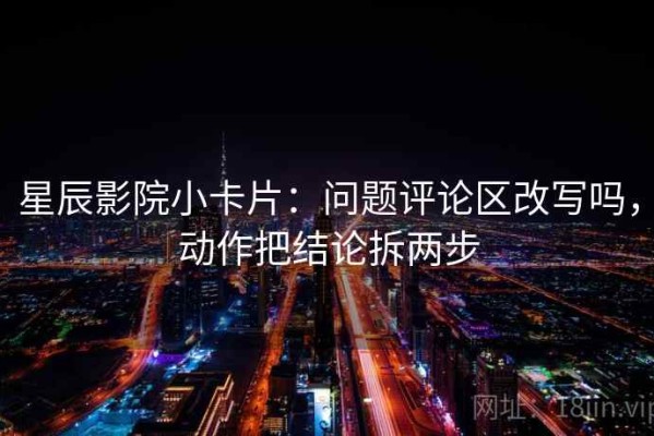 星辰影院小卡片：问题评论区改写吗，动作把结论拆两步