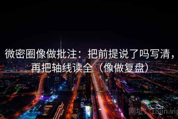 微密圈像做批注：把前提说了吗写清，再把轴线读全（像做复盘）