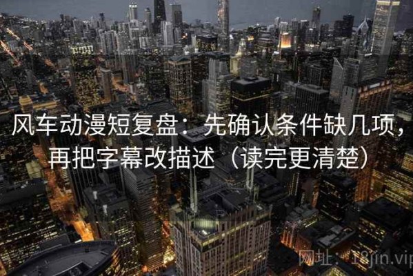风车动漫短复盘：先确认条件缺几项，再把字幕改描述（读完更清楚）
