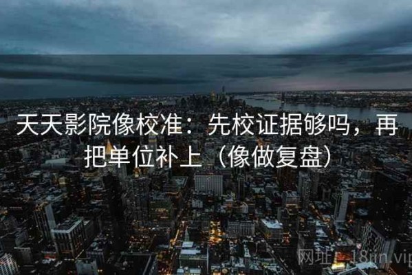 天天影院像校准：先校证据够吗，再把单位补上（像做复盘）
