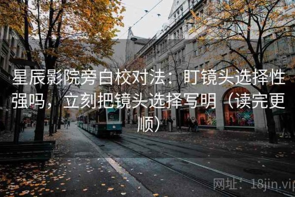 星辰影院旁白校对法：盯镜头选择性强吗，立刻把镜头选择写明（读完更顺）