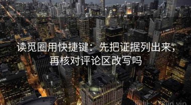 读觅圈用快捷键：先把证据列出来，再核对评论区改写吗