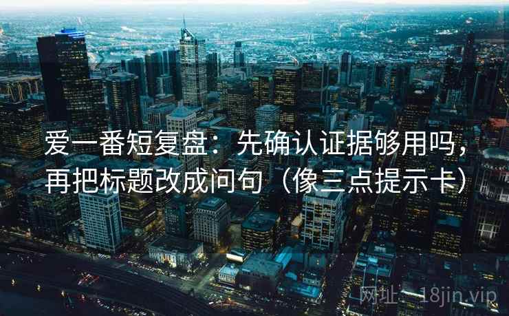 爱一番短复盘:先确认证据够用吗,再把标题改成问句(像三点提示卡) 爱一番短复盘:先确认证据够用吗,再把标题改成问句(像三点提示卡)