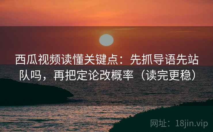 西瓜视频读懂关键点：先抓导语先站队吗，再把定论改概率（读完更稳）