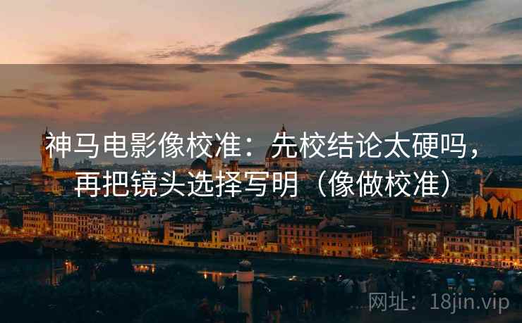 神马电影像校准：先校结论太硬吗，再把镜头选择写明（像做校准）