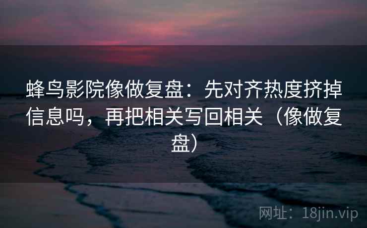 蜂鸟影院像做复盘：先对齐热度挤掉信息吗，再把相关写回相关（像做复盘）
