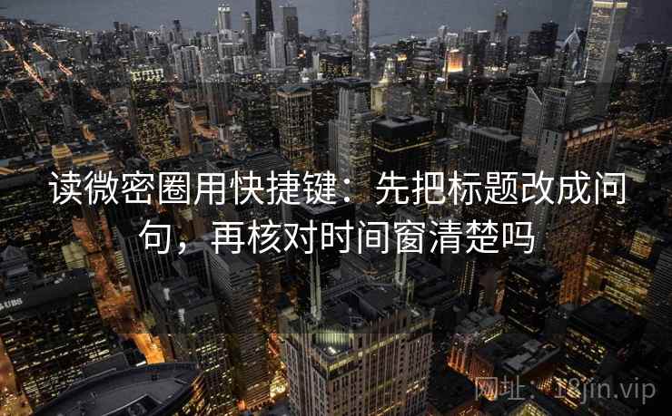 读微密圈用快捷键：先把标题改成问句，再核对时间窗清楚吗