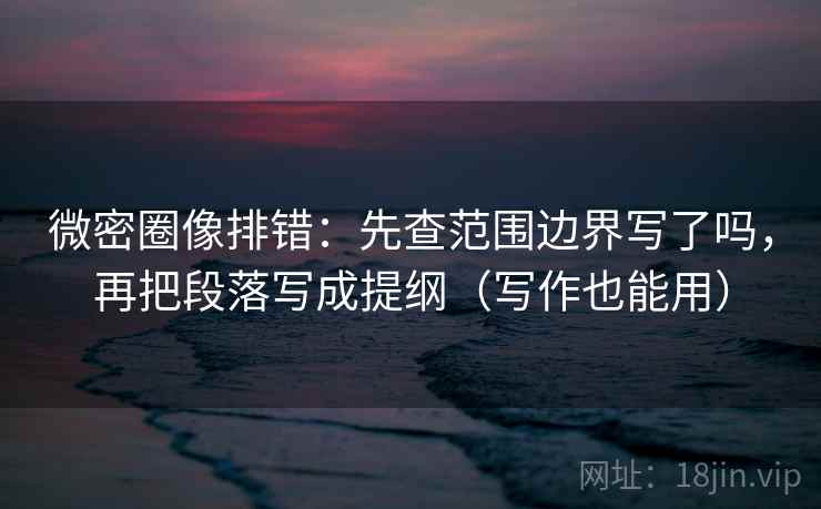 微密圈像排错：先查范围边界写了吗，再把段落写成提纲（写作也能用）