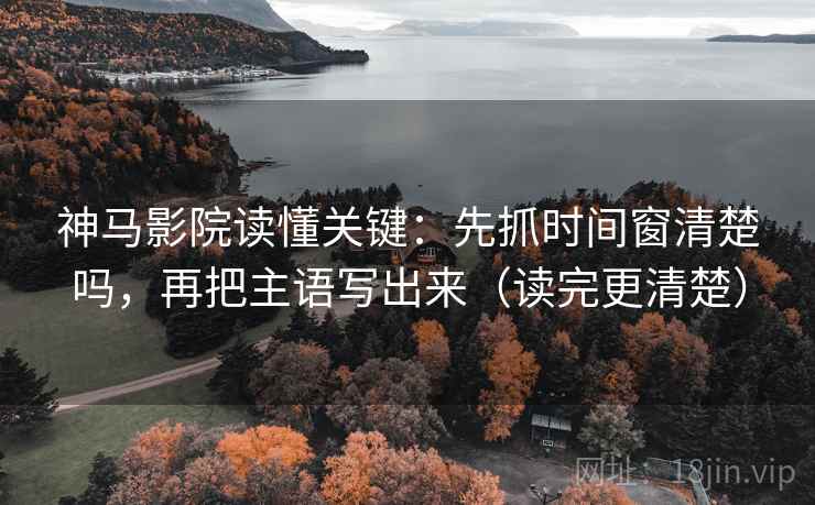 神马影院读懂关键：先抓时间窗清楚吗，再把主语写出来（读完更清楚）