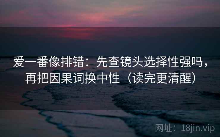 爱一番像排错：先查镜头选择性强吗，再把因果词换中性（读完更清醒）