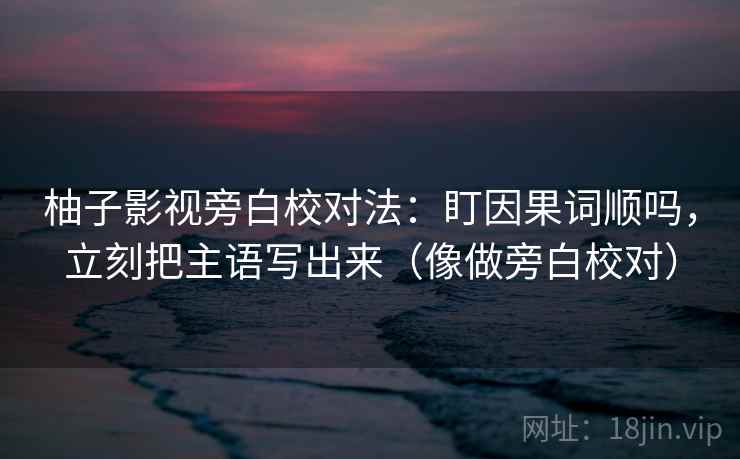 柚子影视旁白校对法：盯因果词顺吗，立刻把主语写出来（像做旁白校对）