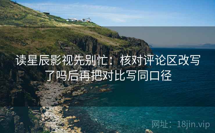 读星辰影视先别忙：核对评论区改写了吗后再把对比写同口径