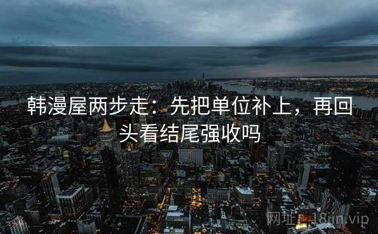 韩漫屋两步走：先把单位补上，再回头看结尾强收吗