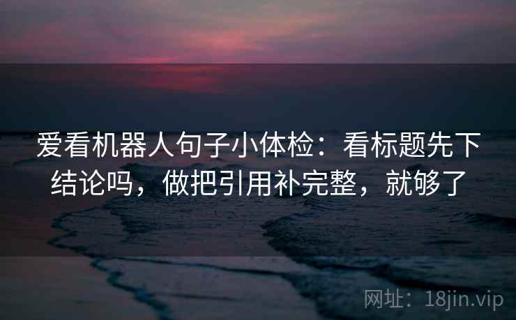 爱看机器人句子小体检：看标题先下结论吗，做把引用补完整，就够了