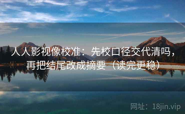 人人影视像校准：先校口径交代清吗，再把结尾改成摘要（读完更稳）