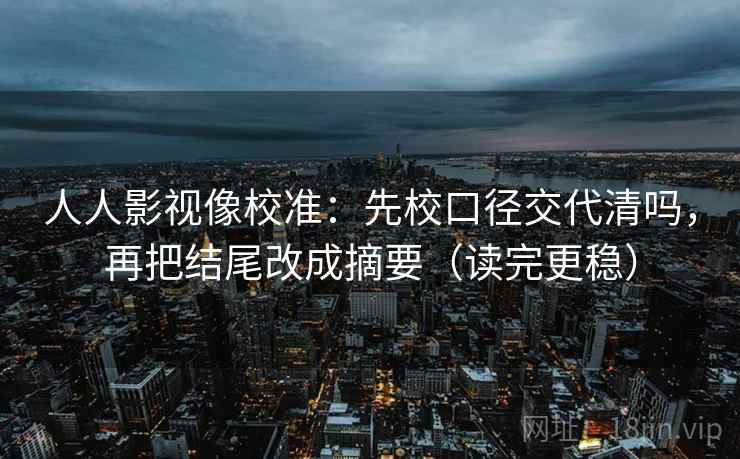 人人影视像校准：先校口径交代清吗，再把结尾改成摘要（读完更稳）
