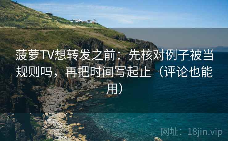 菠萝TV想转发之前：先核对例子被当规则吗，再把时间写起止（评论也能用）