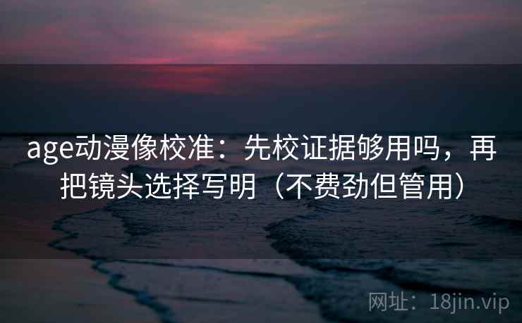 age动漫像校准：先校证据够用吗，再把镜头选择写明（不费劲但管用）