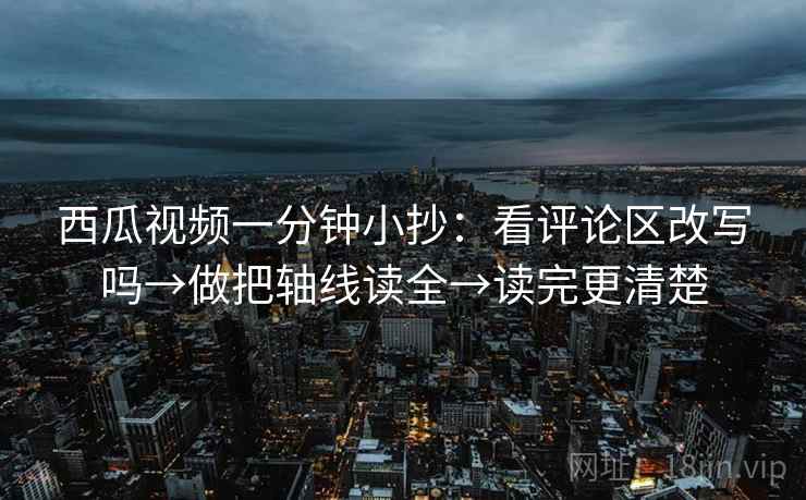 西瓜视频一分钟小抄：看评论区改写吗→做把轴线读全→读完更清楚