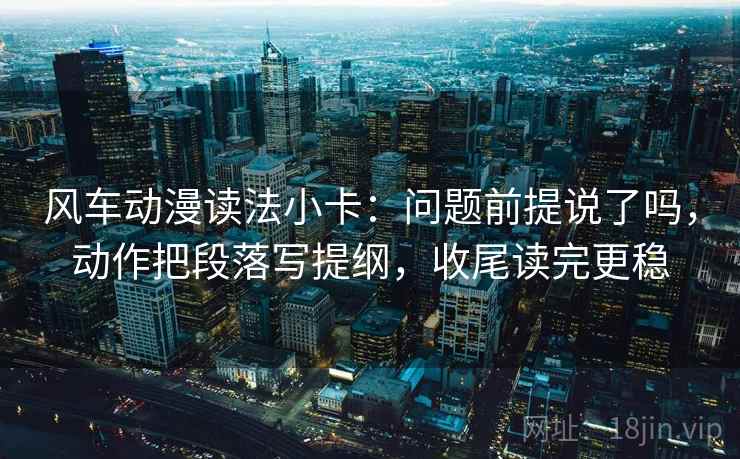风车动漫读法小卡：问题前提说了吗，动作把段落写提纲，收尾读完更稳