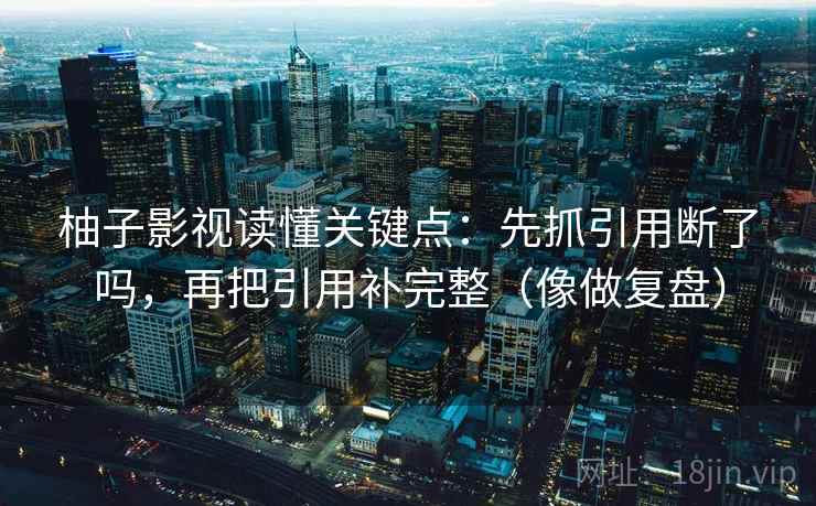 柚子影视读懂关键点：先抓引用断了吗，再把引用补完整（像做复盘）
