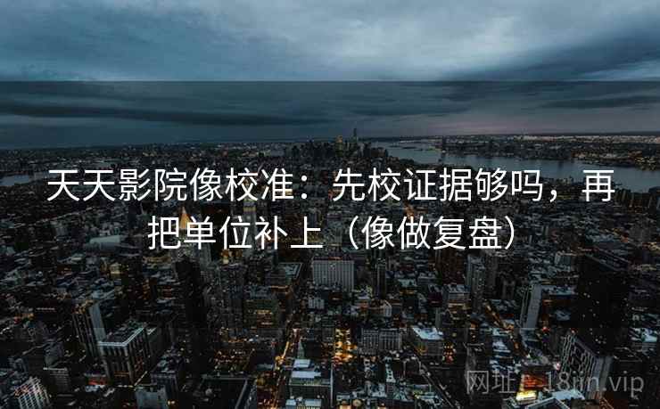 天天影院像校准：先校证据够吗，再把单位补上（像做复盘）