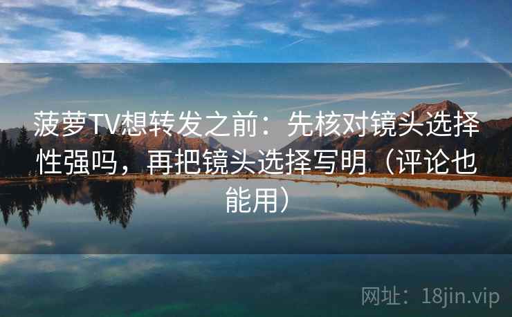 菠萝TV想转发之前：先核对镜头选择性强吗，再把镜头选择写明（评论也能用）