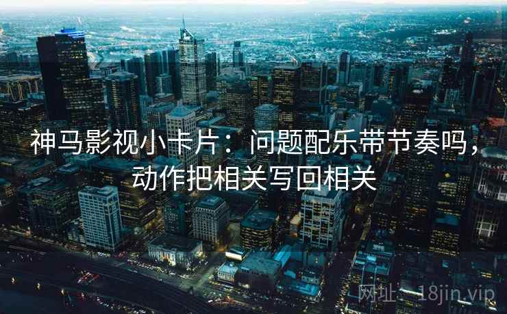 神马影视小卡片：问题配乐带节奏吗，动作把相关写回相关