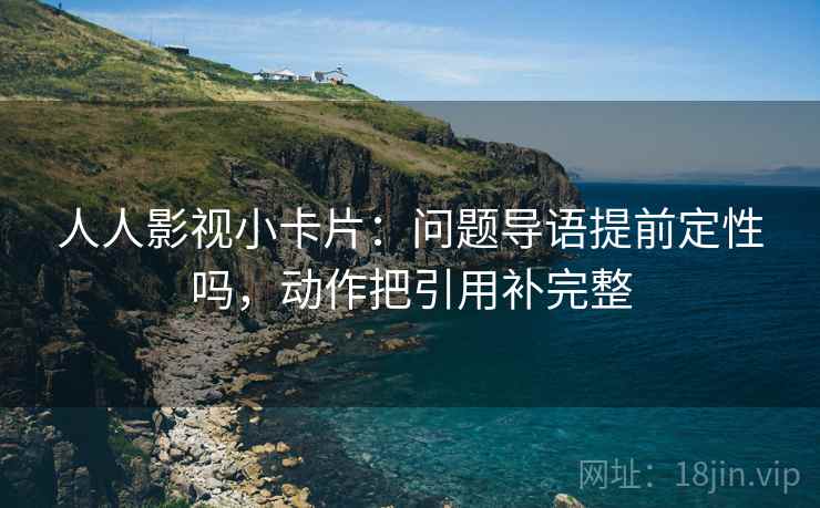 人人影视小卡片：问题导语提前定性吗，动作把引用补完整