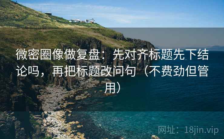 微密圈像做复盘：先对齐标题先下结论吗，再把标题改问句（不费劲但管用）