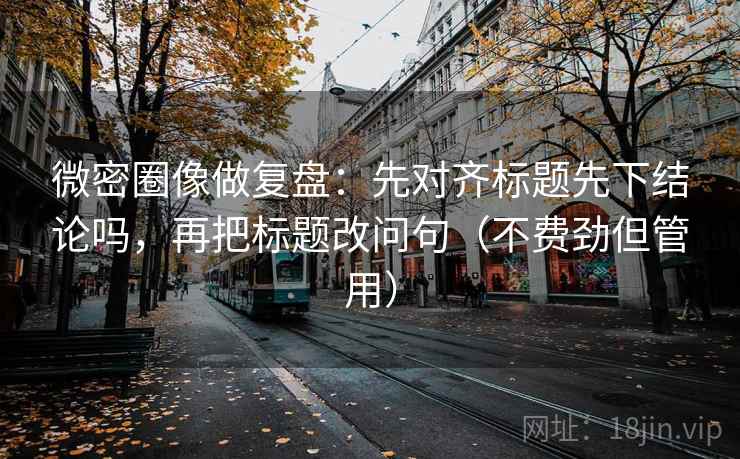 微密圈像做复盘：先对齐标题先下结论吗，再把标题改问句（不费劲但管用）