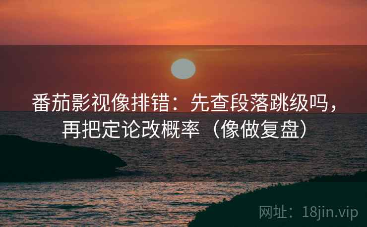 番茄影视像排错：先查段落跳级吗，再把定论改概率（像做复盘）