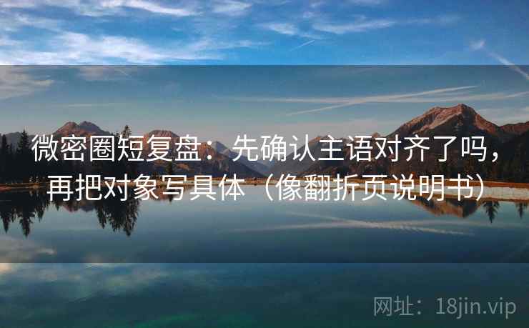 微密圈短复盘：先确认主语对齐了吗，再把对象写具体（像翻折页说明书）