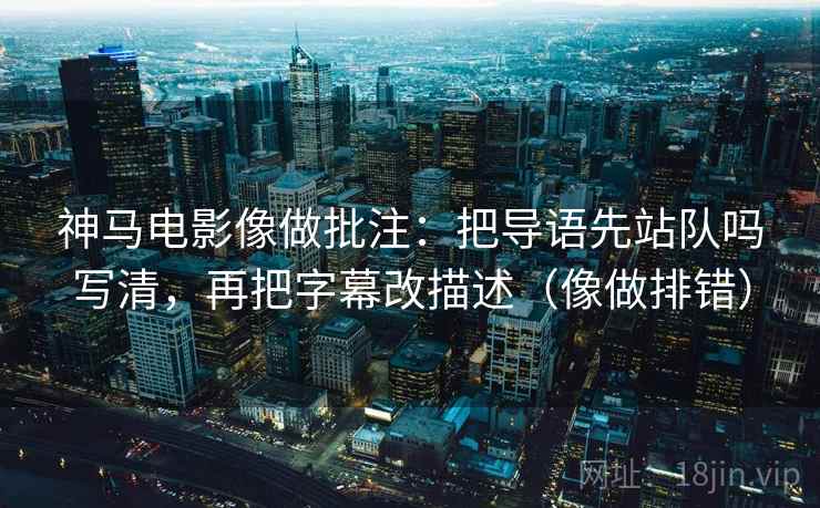 神马电影像做批注：把导语先站队吗写清，再把字幕改描述（像做排错）