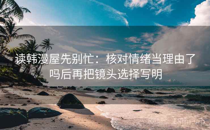 读韩漫屋先别忙：核对情绪当理由了吗后再把镜头选择写明