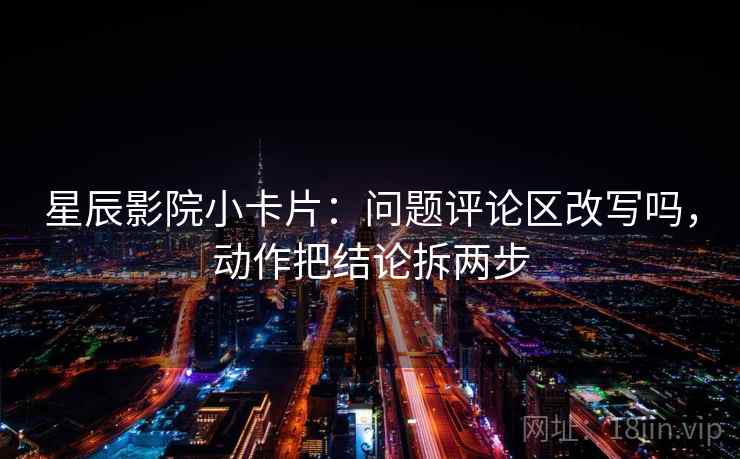 星辰影院小卡片：问题评论区改写吗，动作把结论拆两步
