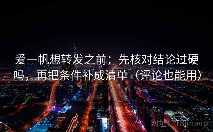 爱一帆想转发之前：先核对结论过硬吗，再把条件补成清单（评论也能用）