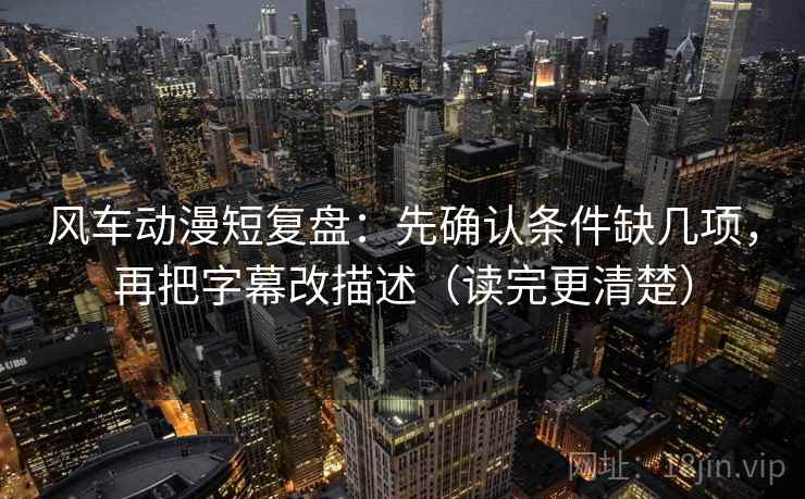 风车动漫短复盘：先确认条件缺几项，再把字幕改描述（读完更清楚）