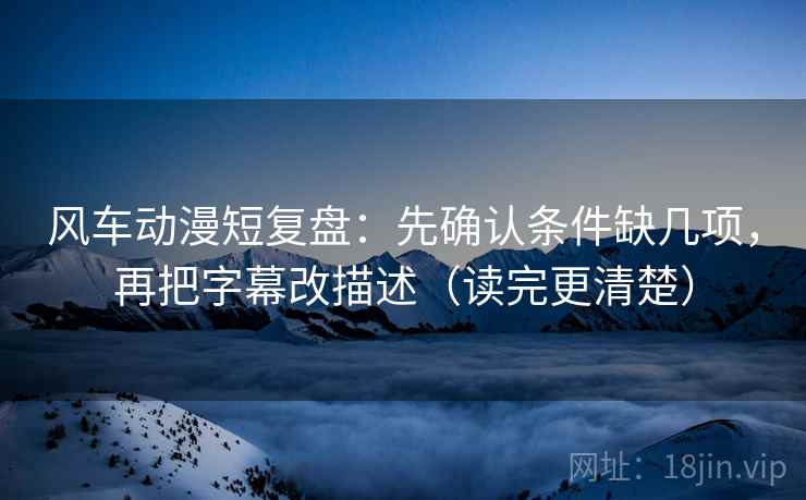 风车动漫短复盘：先确认条件缺几项，再把字幕改描述（读完更清楚）