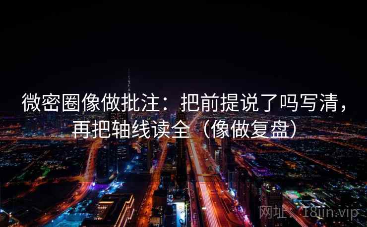 微密圈像做批注：把前提说了吗写清，再把轴线读全（像做复盘）